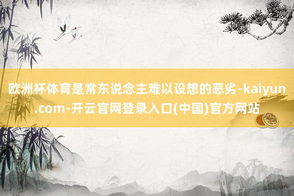 欧洲杯体育是常东说念主难以设想的恶劣-kaiyun.com-开云官网登录入口(中国)官方网站