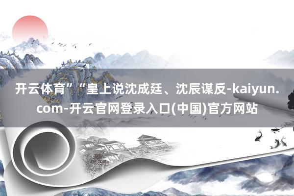 开云体育”“皇上说沈成廷、沈辰谋反-kaiyun.com-开云官网登录入口(中国)官方网站