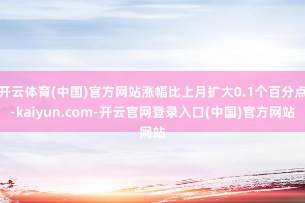开云体育(中国)官方网站涨幅比上月扩大0.1个百分点-kaiyun.com-开云官网登录入口(中国)官方网站
