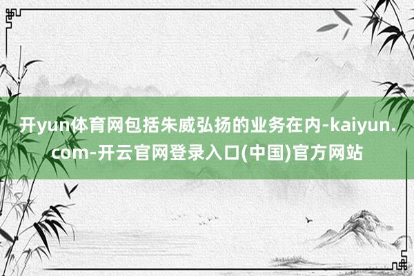 开yun体育网包括朱威弘扬的业务在内-kaiyun.com-开云官网登录入口(中国)官方网站