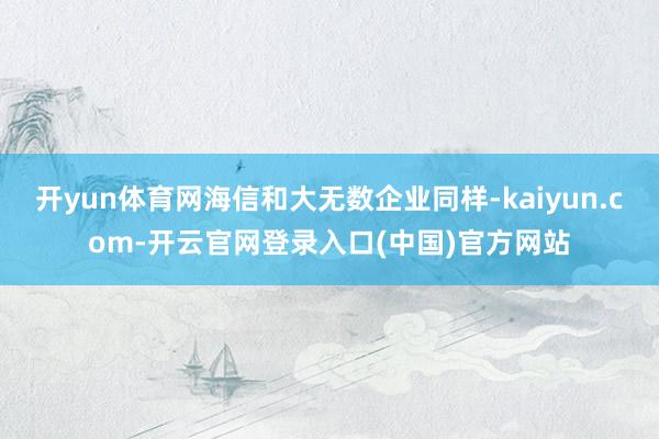 开yun体育网海信和大无数企业同样-kaiyun.com-开云官网登录入口(中国)官方网站