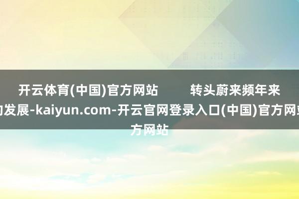 开云体育(中国)官方网站         转头蔚来频年来的发展-kaiyun.com-开云官网登录入口(中国)官方网站