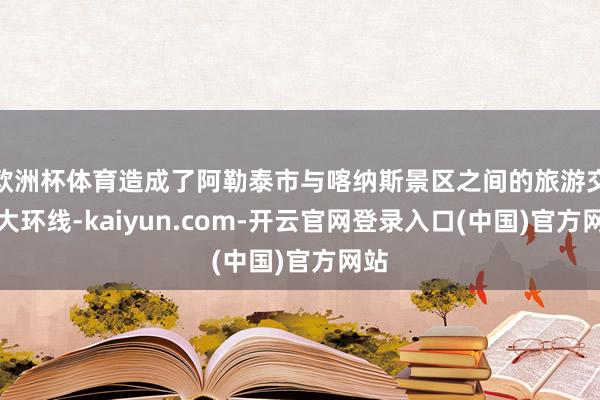 欧洲杯体育造成了阿勒泰市与喀纳斯景区之间的旅游交通大环线-kaiyun.com-开云官网登录入口(中国)官方网站