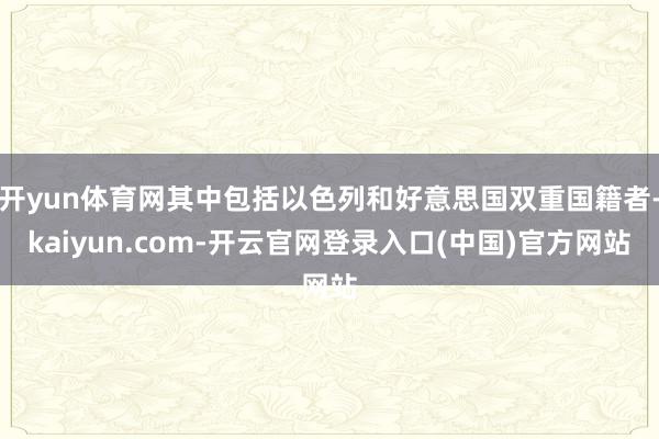 开yun体育网其中包括以色列和好意思国双重国籍者-kaiyun.com-开云官网登录入口(中国)官方网站
