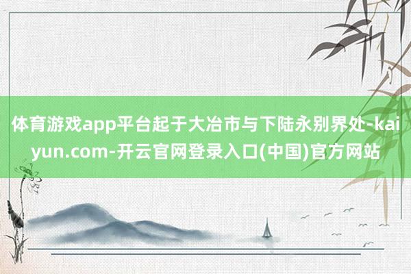 体育游戏app平台起于大冶市与下陆永别界处-kaiyun.com-开云官网登录入口(中国)官方网站