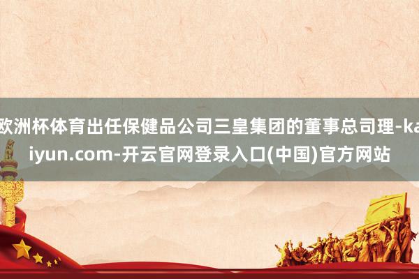 欧洲杯体育出任保健品公司三皇集团的董事总司理-kaiyun.com-开云官网登录入口(中国)官方网站