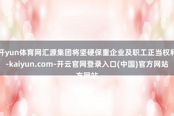 开yun体育网汇源集团将坚硬保重企业及职工正当权利-kaiyun.com-开云官网登录入口(中国)官方网站