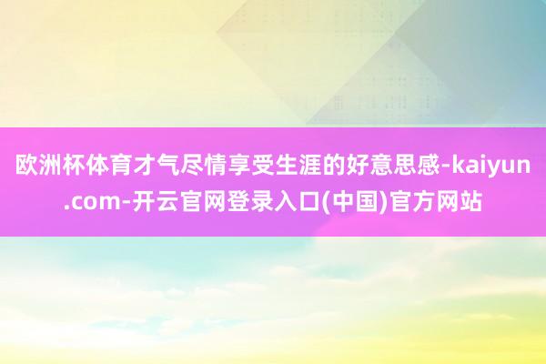 欧洲杯体育才气尽情享受生涯的好意思感-kaiyun.com-开云官网登录入口(中国)官方网站