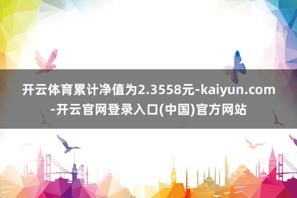 开云体育累计净值为2.3558元-kaiyun.com-开云官网登录入口(中国)官方网站