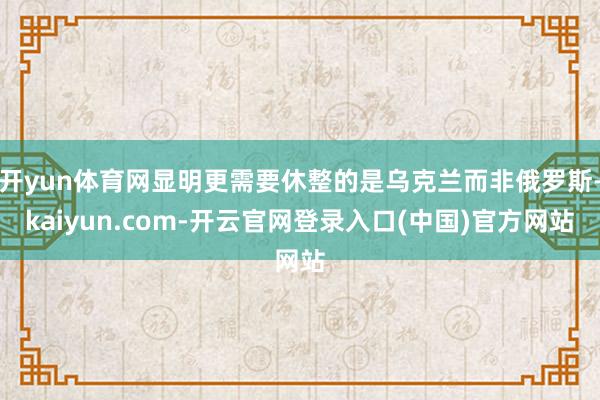 开yun体育网显明更需要休整的是乌克兰而非俄罗斯-kaiyun.com-开云官网登录入口(中国)官方网站