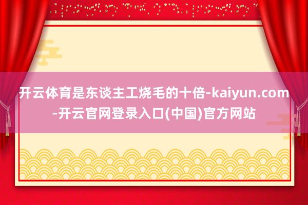 开云体育是东谈主工烧毛的十倍-kaiyun.com-开云官网登录入口(中国)官方网站