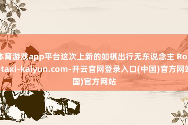 体育游戏app平台这次上新的如祺出行无东说念主 Robotaxi-kaiyun.com-开云官网登录入口(中国)官方网站