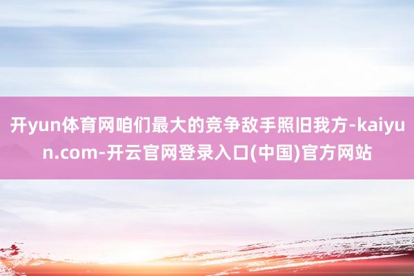 开yun体育网咱们最大的竞争敌手照旧我方-kaiyun.com-开云官网登录入口(中国)官方网站