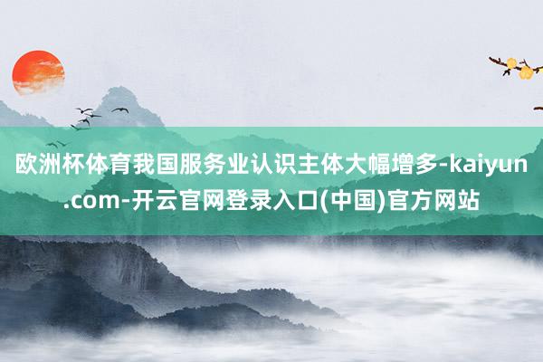 欧洲杯体育我国服务业认识主体大幅增多-kaiyun.com-开云官网登录入口(中国)官方网站