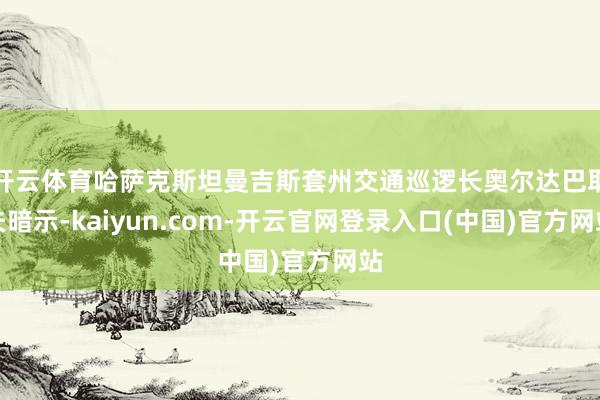 开云体育哈萨克斯坦曼吉斯套州交通巡逻长奥尔达巴耶夫暗示-kaiyun.com-开云官网登录入口(中国)官方网站