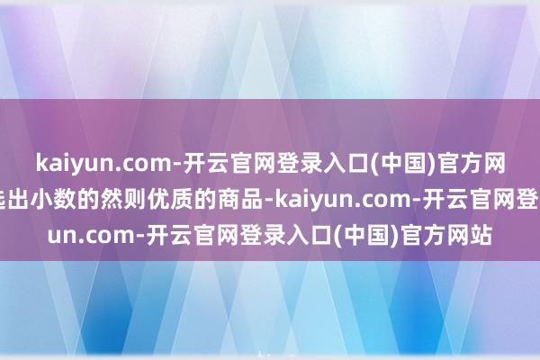 kaiyun.com-开云官网登录入口(中国)官方网站而是通过精选计谋选出小数的然则优质的商品-kaiyun.com-开云官网登录入口(中国)官方网站