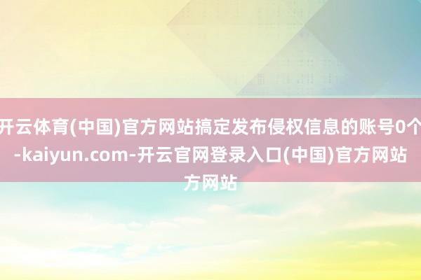 开云体育(中国)官方网站搞定发布侵权信息的账号0个-kaiyun.com-开云官网登录入口(中国)官方网站
