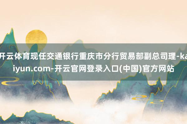 开云体育现任交通银行重庆市分行贸易部副总司理-kaiyun.com-开云官网登录入口(中国)官方网站
