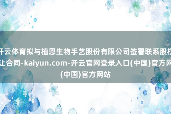 开云体育拟与植恩生物手艺股份有限公司签署联系股权转让合同-kaiyun.com-开云官网登录入口(中国)官方网站