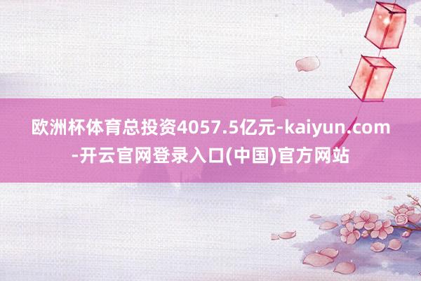 欧洲杯体育总投资4057.5亿元-kaiyun.com-开云官网登录入口(中国)官方网站