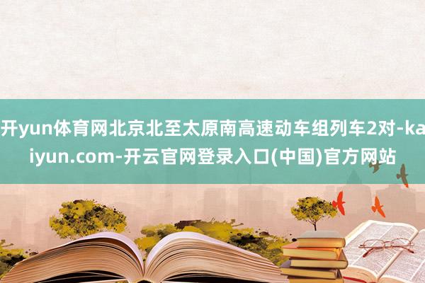 开yun体育网北京北至太原南高速动车组列车2对-kaiyun.com-开云官网登录入口(中国)官方网站