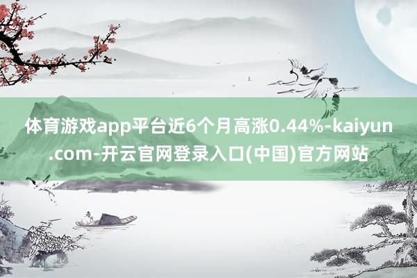 体育游戏app平台近6个月高涨0.44%-kaiyun.com-开云官网登录入口(中国)官方网站