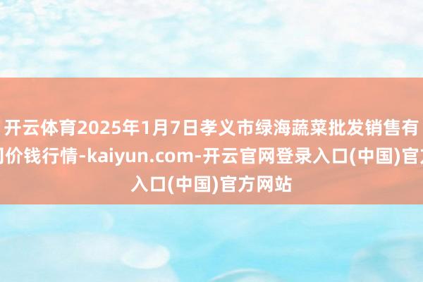 开云体育2025年1月7日孝义市绿海蔬菜批发销售有限公司价钱行情-kaiyun.com-开云官网登录入口(中国)官方网站