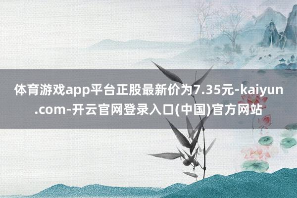 体育游戏app平台正股最新价为7.35元-kaiyun.com-开云官网登录入口(中国)官方网站
