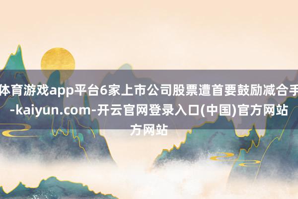 体育游戏app平台6家上市公司股票遭首要鼓励减合手-kaiyun.com-开云官网登录入口(中国)官方网站