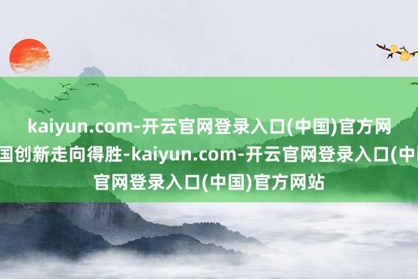 kaiyun.com-开云官网登录入口(中国)官方网站同样着中国创新走向得胜-kaiyun.com-开云官网登录入口(中国)官方网站