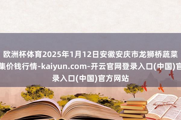 欧洲杯体育2025年1月12日安徽安庆市龙狮桥蔬菜批发市集价钱行情-kaiyun.com-开云官网登录入口(中国)官方网站