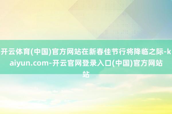 开云体育(中国)官方网站在新春佳节行将降临之际-kaiyun.com-开云官网登录入口(中国)官方网站