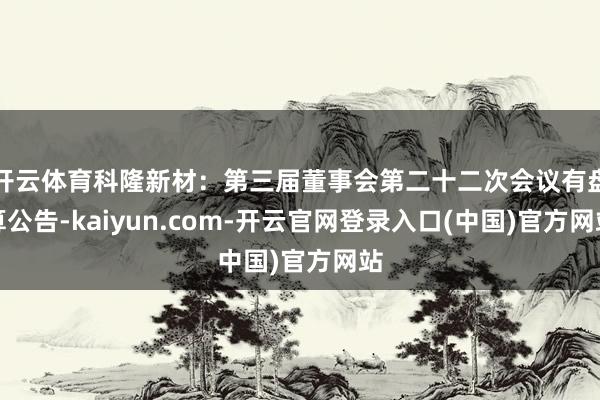 开云体育科隆新材：第三届董事会第二十二次会议有盘算公告-kaiyun.com-开云官网登录入口(中国)官方网站