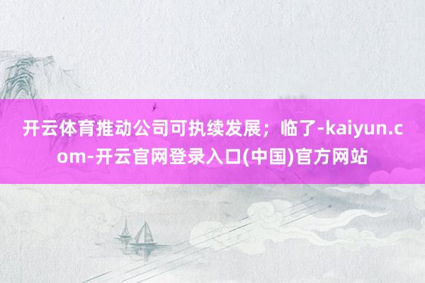 开云体育推动公司可执续发展；临了-kaiyun.com-开云官网登录入口(中国)官方网站