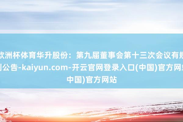 欧洲杯体育华升股份：第九届董事会第十三次会议有规划公告-kaiyun.com-开云官网登录入口(中国)官方网站