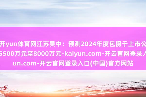 开yun体育网江苏吴中：预测2024年度包摄于上市公司推动的净利润约5500万元至8000万元-kaiyun.com-开云官网登录入口(中国)官方网站