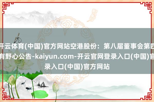 开云体育(中国)官方网站空港股份：第八届董事会第四次会议有野心公告-kaiyun.com-开云官网登录入口(中国)官方网站