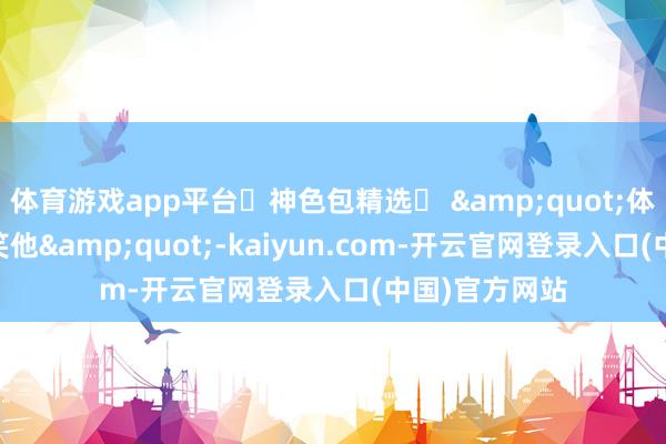 体育游戏app平台๑神色包精选๑ &quot;体魄虚 不要取笑他&quot;-kaiyun.com-开云官网登录入口(中国)官方网站