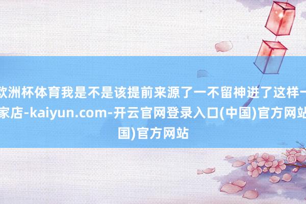 欧洲杯体育我是不是该提前来源了一不留神进了这样一家店-kaiyun.com-开云官网登录入口(中国)官方网站