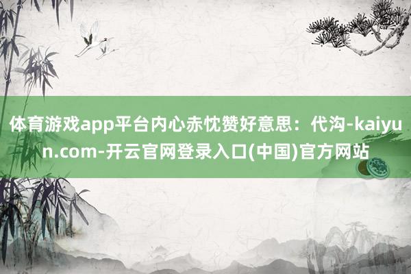 体育游戏app平台内心赤忱赞好意思：代沟-kaiyun.com-开云官网登录入口(中国)官方网站