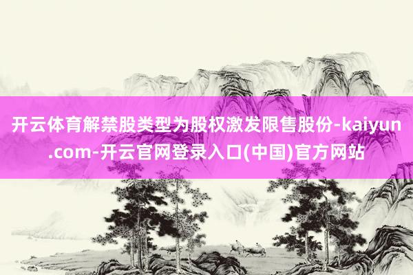 开云体育解禁股类型为股权激发限售股份-kaiyun.com-开云官网登录入口(中国)官方网站