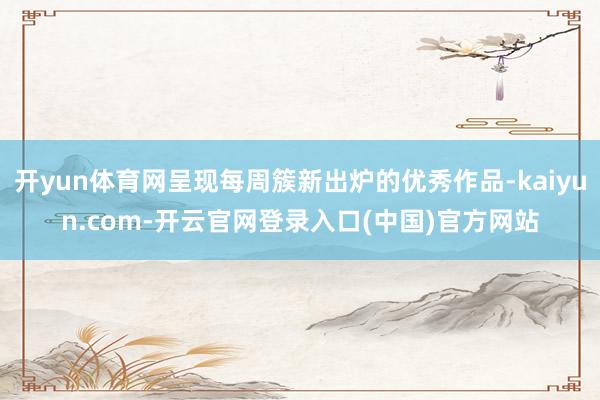 开yun体育网呈现每周簇新出炉的优秀作品-kaiyun.com-开云官网登录入口(中国)官方网站