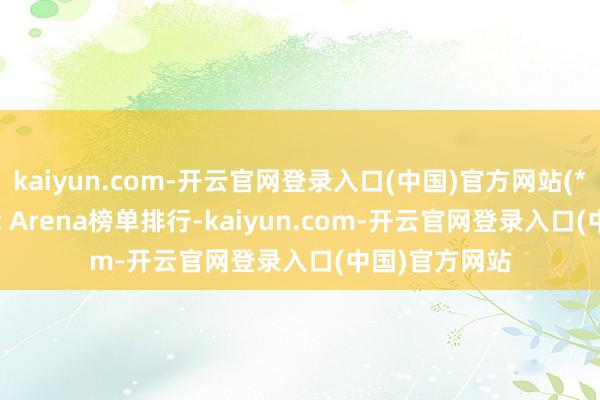 kaiyun.com-开云官网登录入口(中国)官方网站(*当今Chatbot Arena榜单排行-kaiyun.com-开云官网登录入口(中国)官方网站