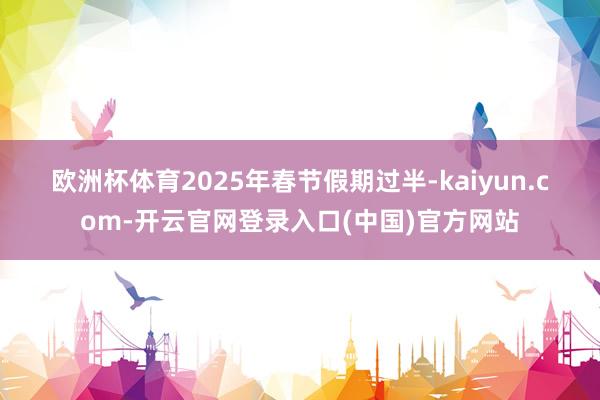 欧洲杯体育　　2025年春节假期过半-kaiyun.com-开云官网登录入口(中国)官方网站