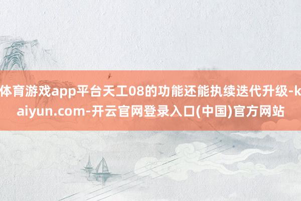 体育游戏app平台天工08的功能还能执续迭代升级-kaiyun.com-开云官网登录入口(中国)官方网站