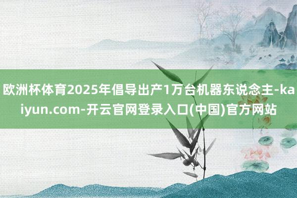 欧洲杯体育2025年倡导出产1万台机器东说念主-kaiyun.com-开云官网登录入口(中国)官方网站