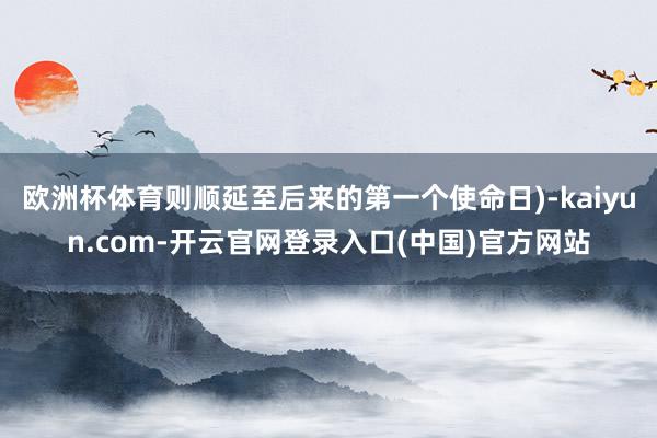欧洲杯体育则顺延至后来的第一个使命日)-kaiyun.com-开云官网登录入口(中国)官方网站