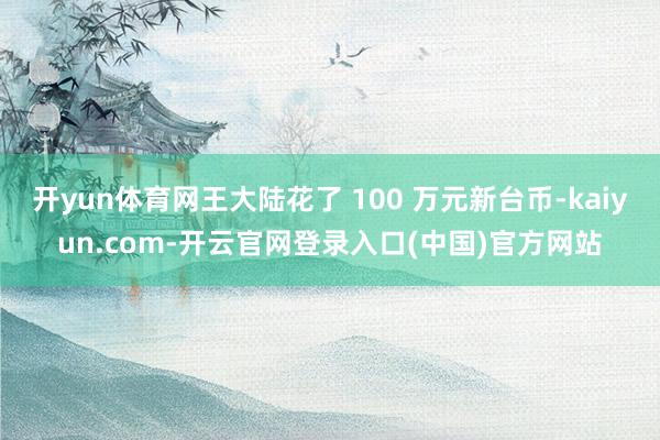 开yun体育网王大陆花了 100 万元新台币-kaiyun.com-开云官网登录入口(中国)官方网站
