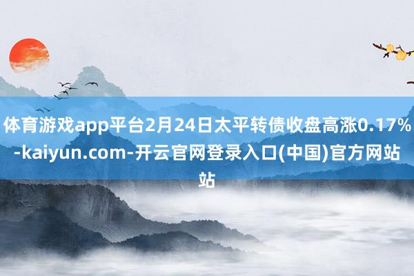 体育游戏app平台2月24日太平转债收盘高涨0.17%-kaiyun.com-开云官网登录入口(中国)官方网站