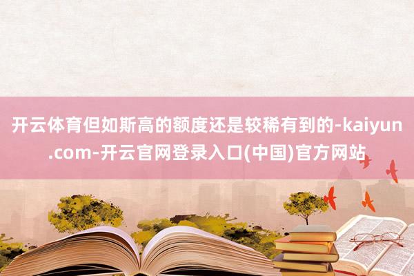 开云体育但如斯高的额度还是较稀有到的-kaiyun.com-开云官网登录入口(中国)官方网站